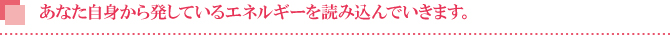 あなた自身から発しているエネルギーを読み込んでいきます。 あなた自身から発しているエネルギーを読み込んでいきます。
